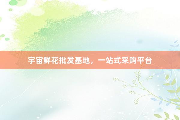 宇宙鲜花批发基地，一站式采购平台