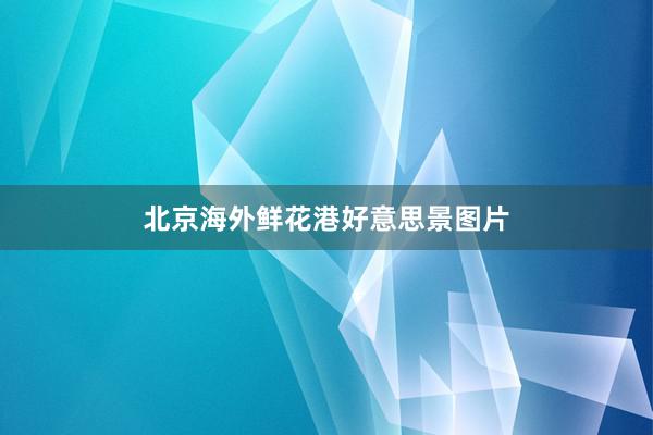 北京海外鲜花港好意思景图片